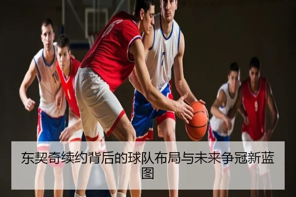 东契奇续约背后的球队布局与未来争冠新蓝图