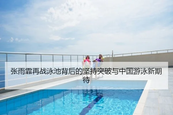 张雨霏再战泳池背后的坚持突破与中国游泳新期待