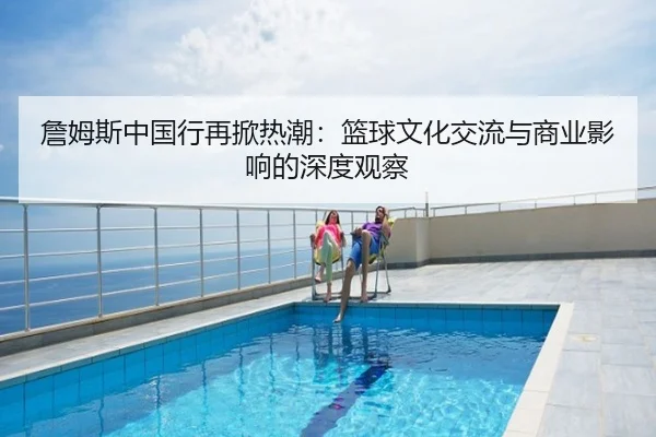 詹姆斯中国行再掀热潮：篮球文化交流与商业影响的深度观察