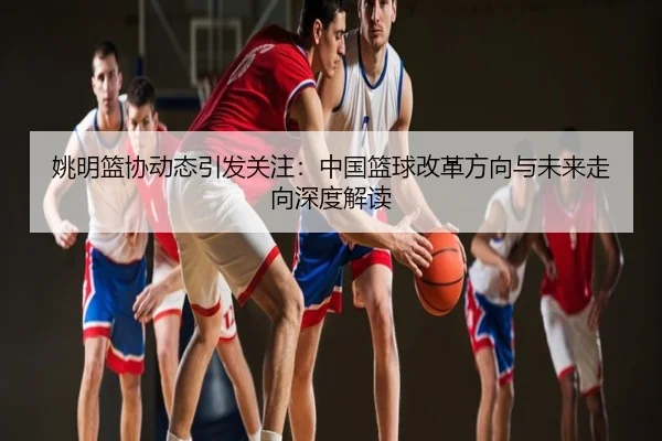 姚明篮协动态引发关注：中国篮球改革方向与未来走向深度解读