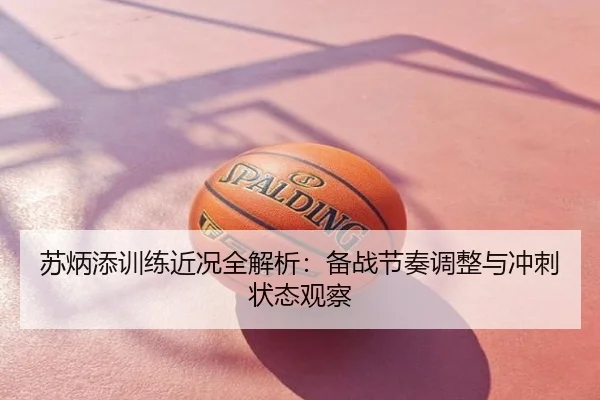 苏炳添训练近况全解析：备战节奏调整与冲刺状态观察