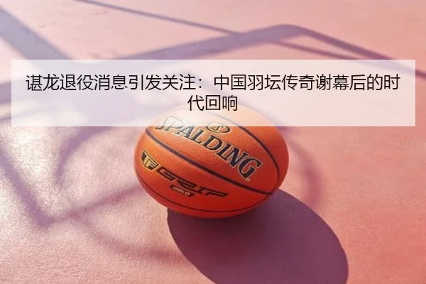 谌龙退役消息引发关注：中国羽坛传奇谢幕后的时代回响