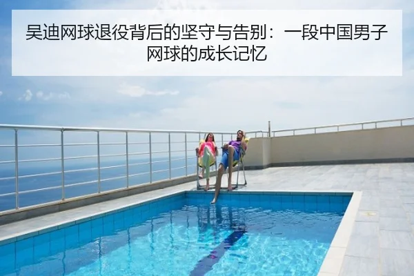 吴迪网球退役背后的坚守与告别：一段中国男子网球的成长记忆