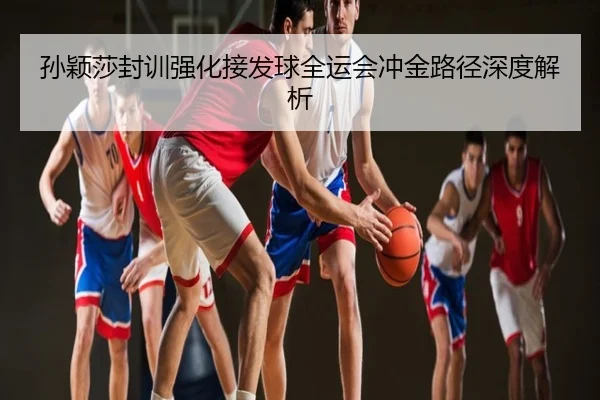 孙颖莎封训强化接发球全运会冲金路径深度解析